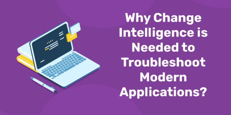 Why Change Intelligence is Needed to Troubleshoot Modern Applications?