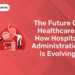 The Future of Healthcare How Hospital Administration is Evolving