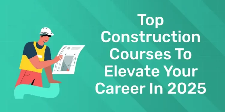 Top Construction Courses To Elevate Your Career In 2025