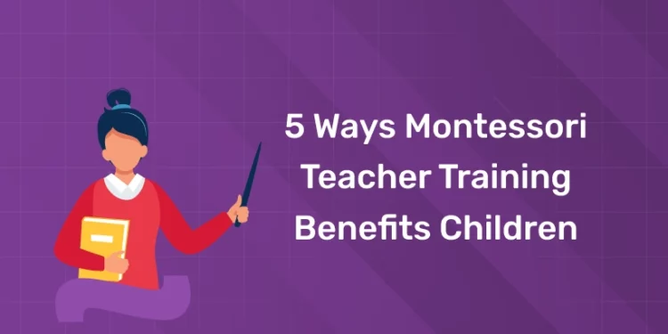 5 Ways Montessori Teacher Training Benefits Children
